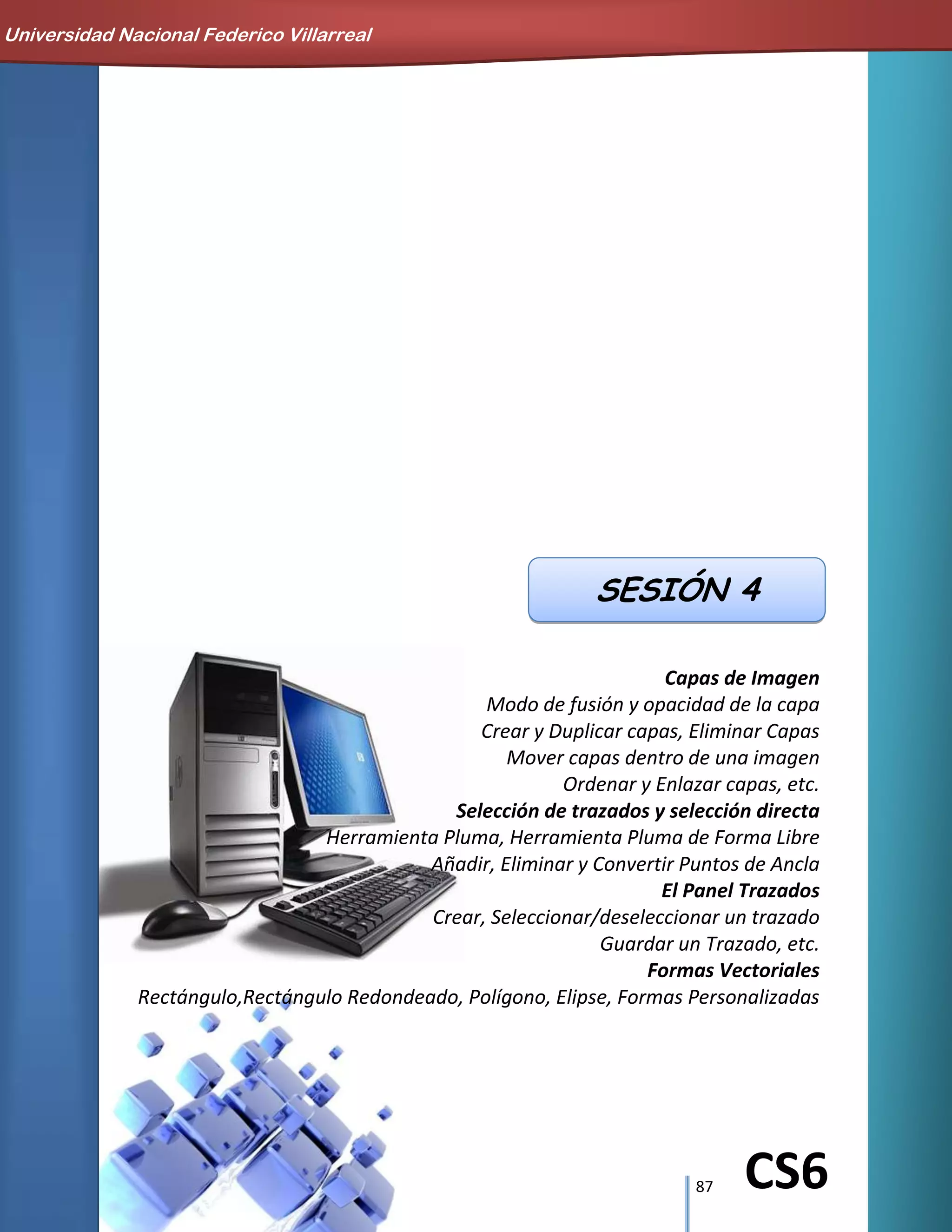 87 CS6
Capas de Imagen
Modo de fusión y opacidad de la capa
Crear y Duplicar capas, Eliminar Capas
Mover capas dentro de una imagen
Ordenar y Enlazar capas, etc.
Selección de trazados y selección directa
Herramienta Pluma, Herramienta Pluma de Forma Libre
Añadir, Eliminar y Convertir Puntos de Ancla
El Panel Trazados
Crear, Seleccionar/deseleccionar un trazado
Guardar un Trazado, etc.
Formas Vectoriales
Rectángulo,Rectángulo Redondeado, Polígono, Elipse, Formas Personalizadas
SESIÓN 4
Universidad Nacional Federico Villarreal
 