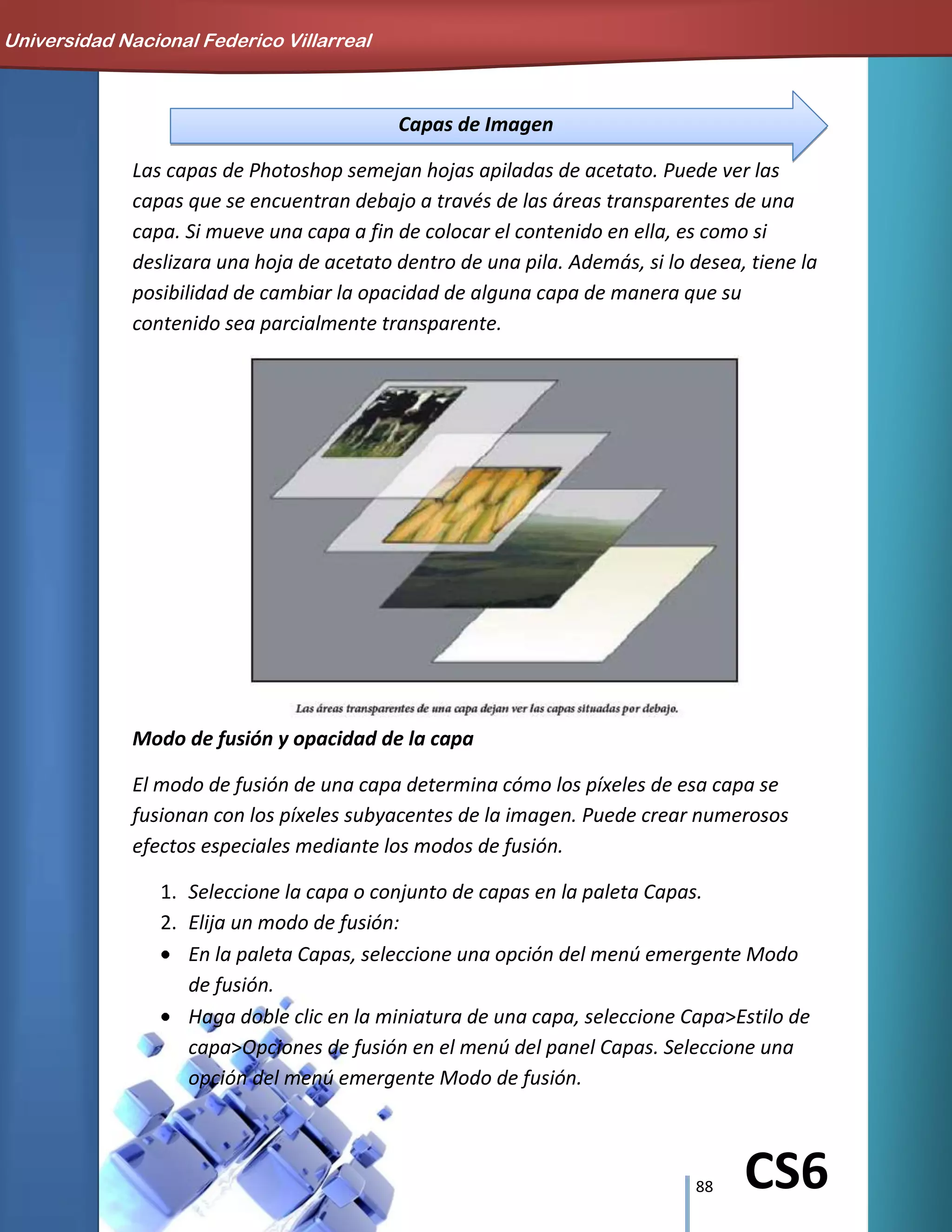 88 CS6
Capas de Imagen
Las capas de Photoshop semejan hojas apiladas de acetato. Puede ver las
capas que se encuentran debajo a través de las áreas transparentes de una
capa. Si mueve una capa a fin de colocar el contenido en ella, es como si
deslizara una hoja de acetato dentro de una pila. Además, si lo desea, tiene la
posibilidad de cambiar la opacidad de alguna capa de manera que su
contenido sea parcialmente transparente.
Modo de fusión y opacidad de la capa
El modo de fusión de una capa determina cómo los píxeles de esa capa se
fusionan con los píxeles subyacentes de la imagen. Puede crear numerosos
efectos especiales mediante los modos de fusión.
1. Seleccione la capa o conjunto de capas en la paleta Capas.
2. Elija un modo de fusión:
En la paleta Capas, seleccione una opción del menú emergente Modo
de fusión.
Haga doble clic en la miniatura de una capa, seleccione Capa>Estilo de
capa>Opciones de fusión en el menú del panel Capas. Seleccione una
opción del menú emergente Modo de fusión.
Universidad Nacional Federico Villarreal
 