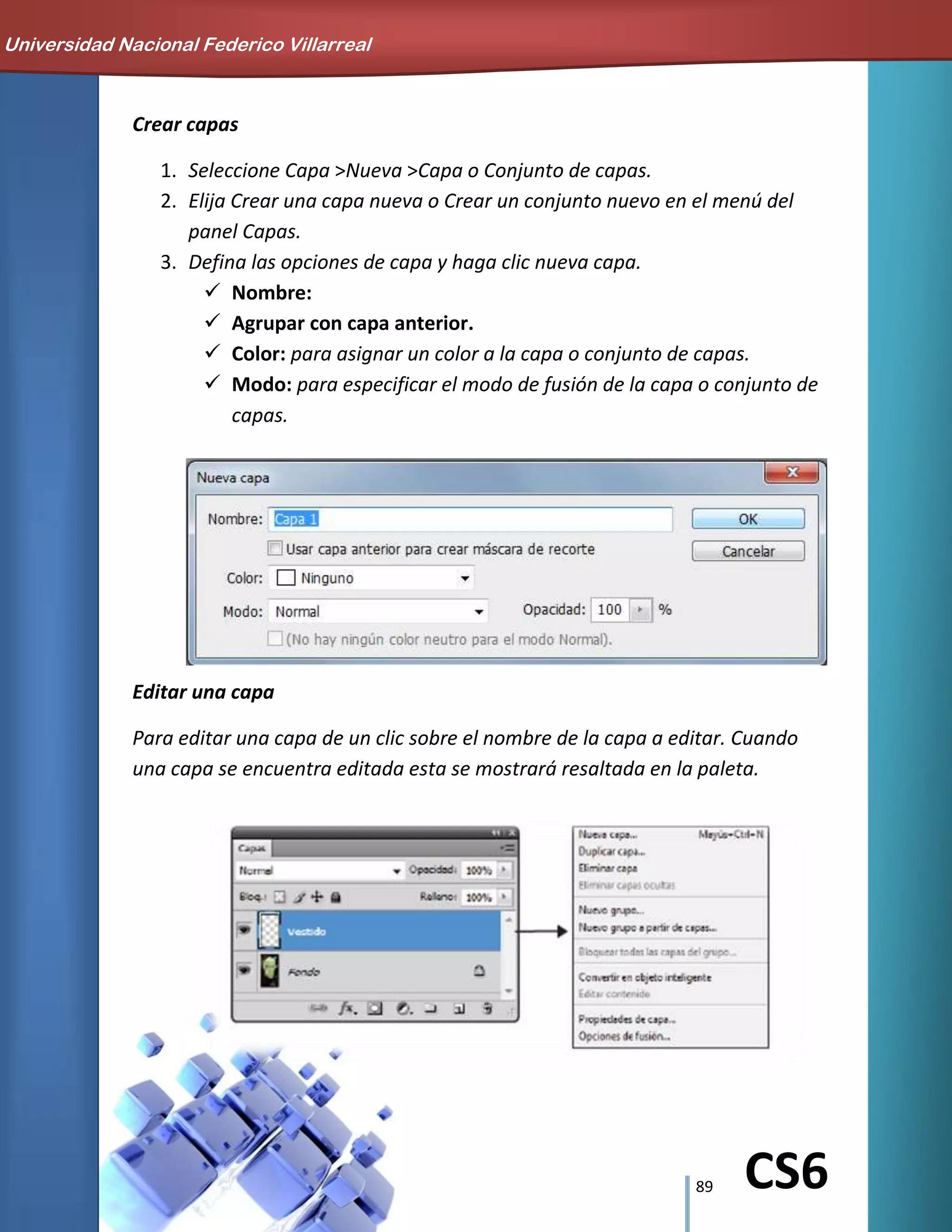 89 CS6
Crear capas
1. Seleccione Capa >Nueva >Capa o Conjunto de capas.
2. Elija Crear una capa nueva o Crear un conjunto nuevo en el menú del
panel Capas.
3. Defina las opciones de capa y haga clic nueva capa.
 Nombre:
 Agrupar con capa anterior.
 Color: para asignar un color a la capa o conjunto de capas.
 Modo: para especificar el modo de fusión de la capa o conjunto de
capas.
Editar una capa
Para editar una capa de un clic sobre el nombre de la capa a editar. Cuando
una capa se encuentra editada esta se mostrará resaltada en la paleta.
Universidad Nacional Federico Villarreal
 