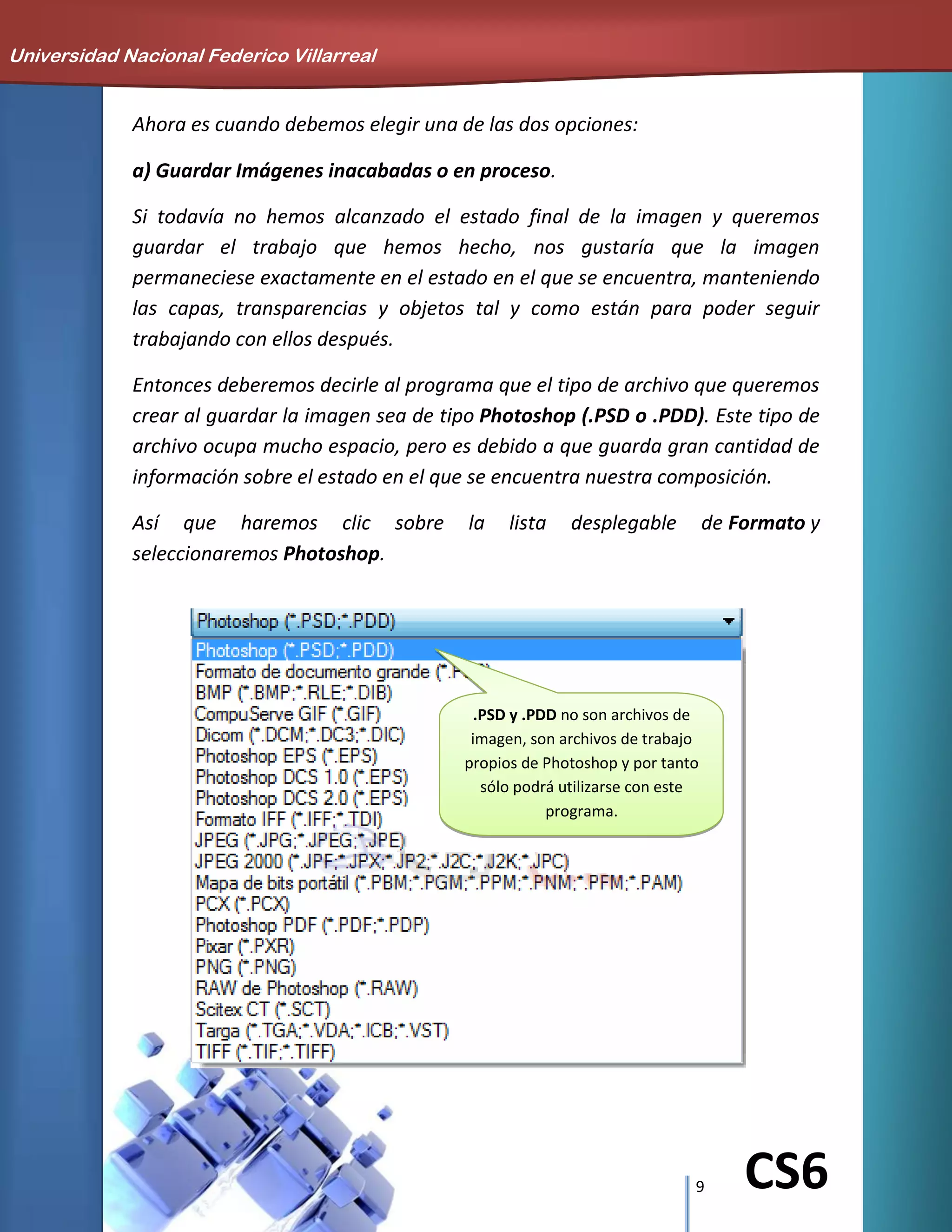 9 CS6
Ahora es cuando debemos elegir una de las dos opciones:
a) Guardar Imágenes inacabadas o en proceso.
Si todavía no hemos alcanzado el estado final de la imagen y queremos
guardar el trabajo que hemos hecho, nos gustaría que la imagen
permaneciese exactamente en el estado en el que se encuentra, manteniendo
las capas, transparencias y objetos tal y como están para poder seguir
trabajando con ellos después.
Entonces deberemos decirle al programa que el tipo de archivo que queremos
crear al guardar la imagen sea de tipo Photoshop (.PSD o .PDD). Este tipo de
archivo ocupa mucho espacio, pero es debido a que guarda gran cantidad de
información sobre el estado en el que se encuentra nuestra composición.
Así que haremos clic sobre la lista desplegable de Formato y
seleccionaremos Photoshop.
Universidad Nacional Federico Villarreal
.PSD y .PDD no son archivos de
imagen, son archivos de trabajo
propios de Photoshop y por tanto
sólo podrá utilizarse con este
programa.
 