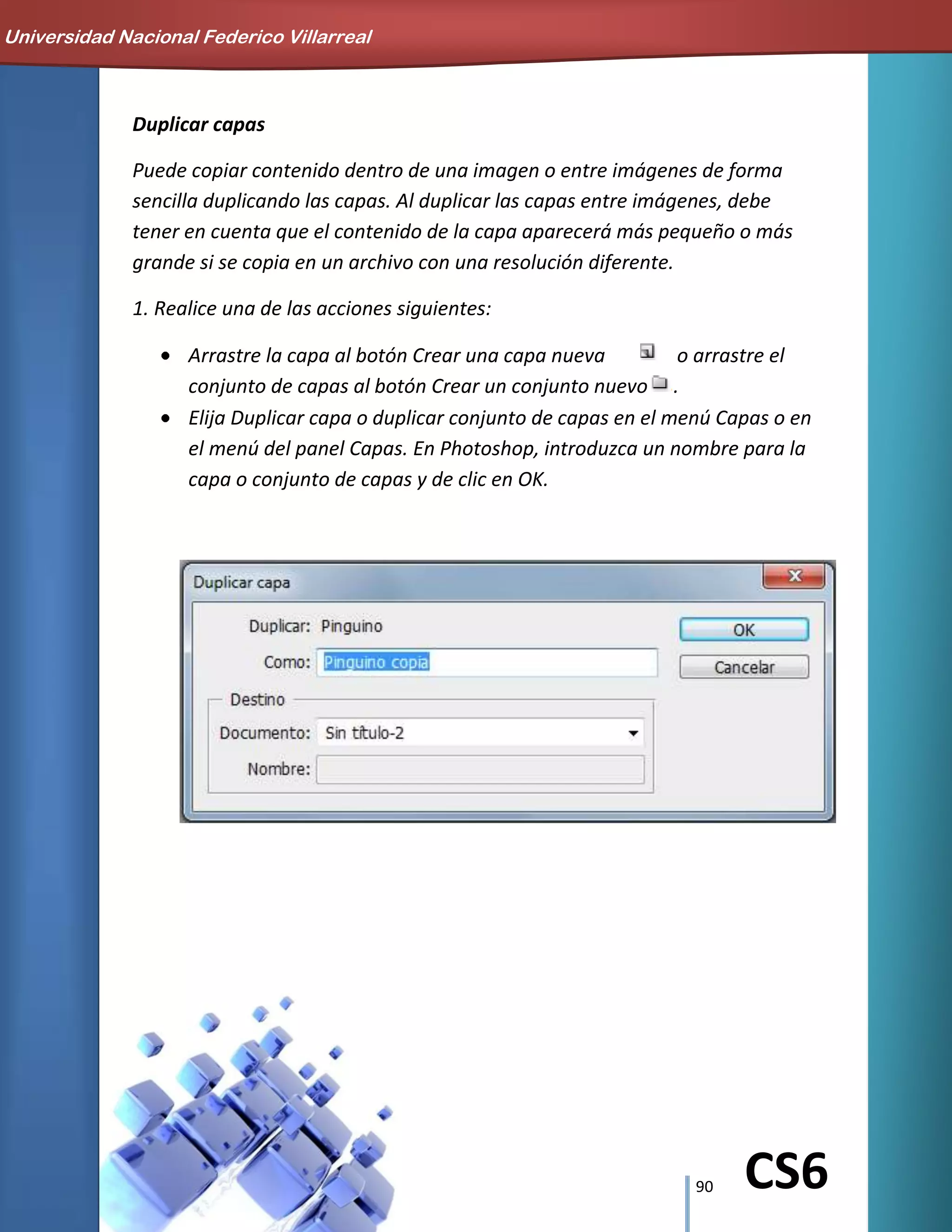 90 CS6
Duplicar capas
Puede copiar contenido dentro de una imagen o entre imágenes de forma
sencilla duplicando las capas. Al duplicar las capas entre imágenes, debe
tener en cuenta que el contenido de la capa aparecerá más pequeño o más
grande si se copia en un archivo con una resolución diferente.
1. Realice una de las acciones siguientes:
Arrastre la capa al botón Crear una capa nueva o arrastre el
conjunto de capas al botón Crear un conjunto nuevo .
Elija Duplicar capa o duplicar conjunto de capas en el menú Capas o en
el menú del panel Capas. En Photoshop, introduzca un nombre para la
capa o conjunto de capas y de clic en OK.
Universidad Nacional Federico Villarreal
 