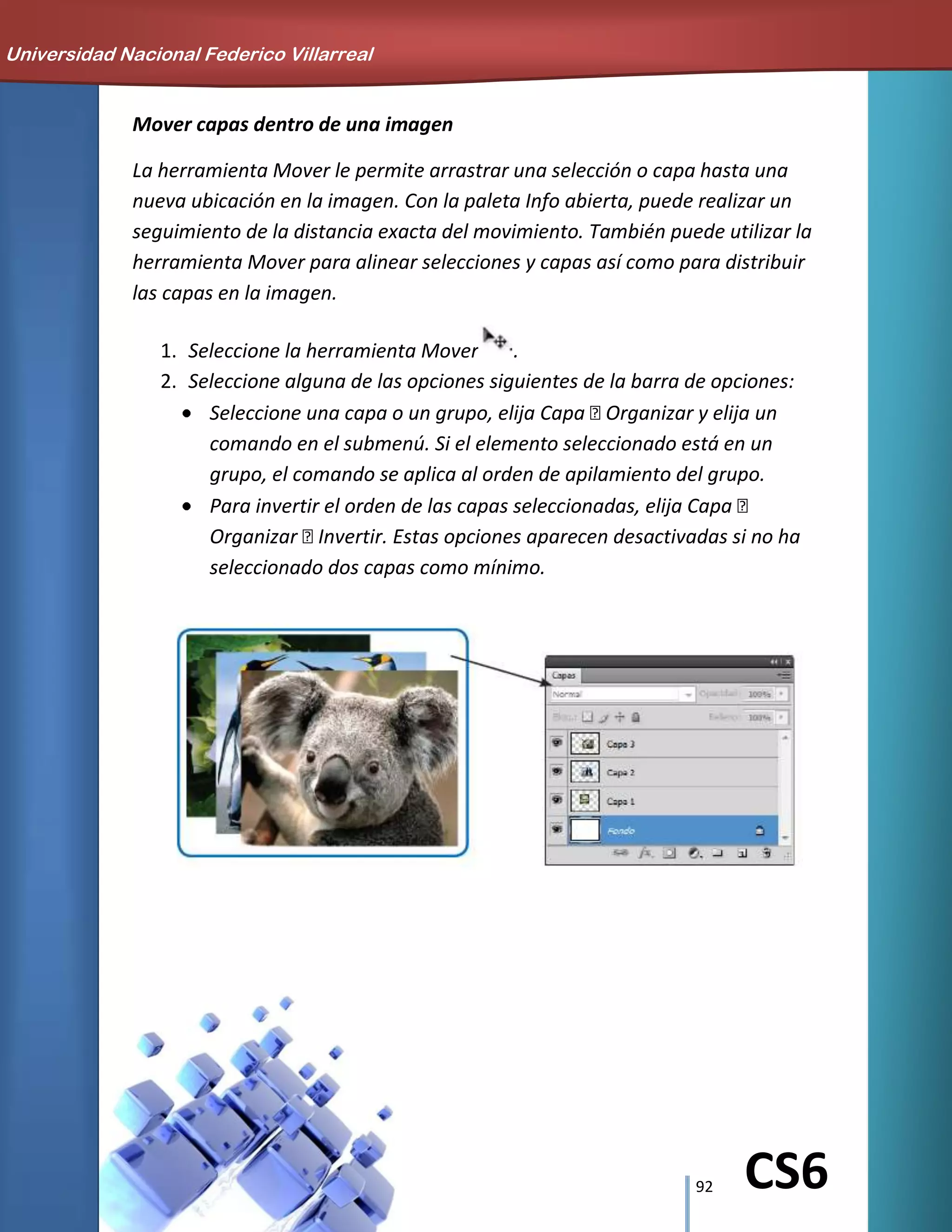 92 CS6
Mover capas dentro de una imagen
La herramienta Mover le permite arrastrar una selección o capa hasta una
nueva ubicación en la imagen. Con la paleta Info abierta, puede realizar un
seguimiento de la distancia exacta del movimiento. También puede utilizar la
herramienta Mover para alinear selecciones y capas así como para distribuir
las capas en la imagen.
1. Seleccione la herramienta Mover .
2. Seleccione alguna de las opciones siguientes de la barra de opciones:
Seleccione una capa o un grupo, elija Capa Organizar y elija un
comando en el submenú. Si el elemento seleccionado está en un
grupo, el comando se aplica al orden de apilamiento del grupo.
Para invertir el orden de las capas seleccionadas, elija Capa 
Organizar Invertir. Estas opciones aparecen desactivadas si no ha
seleccionado dos capas como mínimo.
Universidad Nacional Federico Villarreal
 