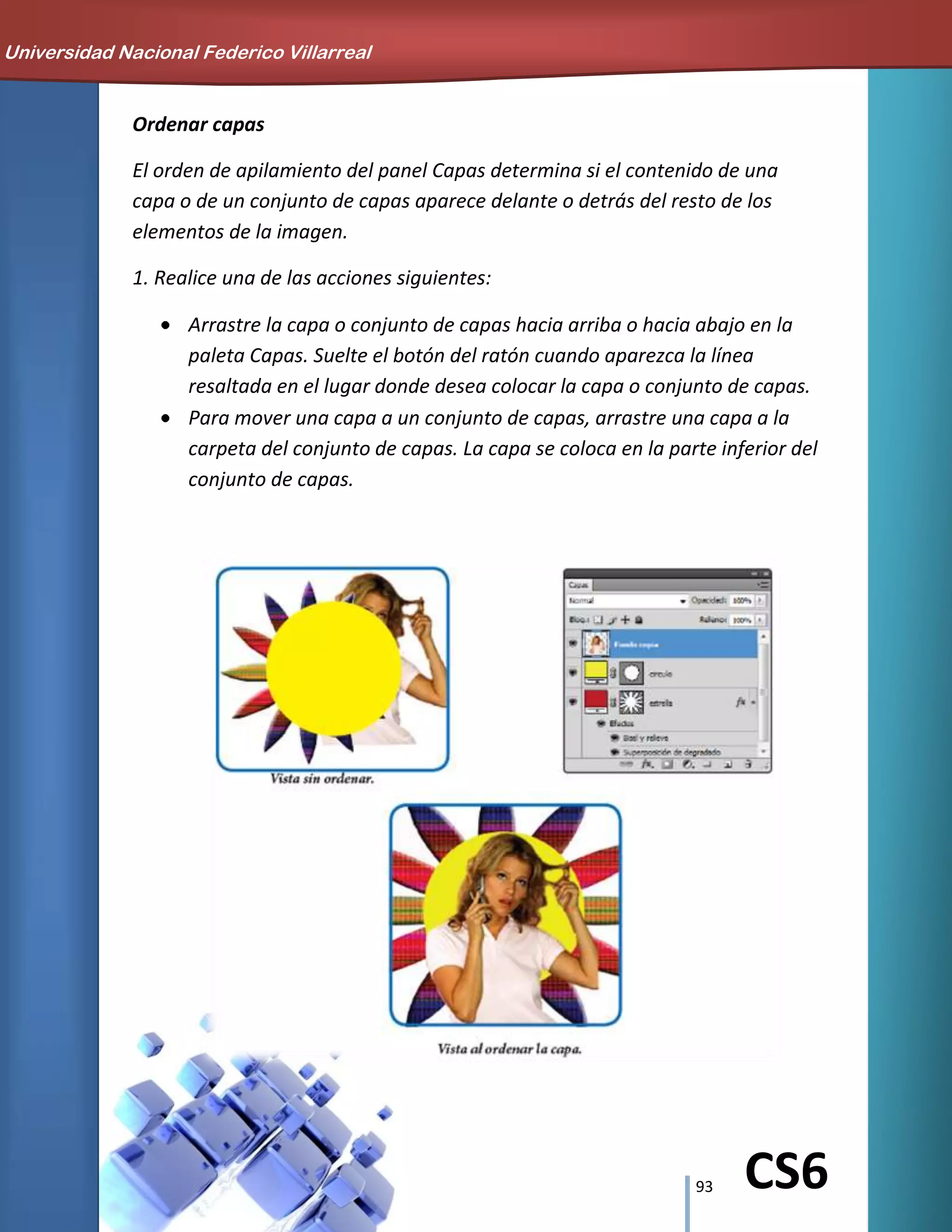 93 CS6
Ordenar capas
El orden de apilamiento del panel Capas determina si el contenido de una
capa o de un conjunto de capas aparece delante o detrás del resto de los
elementos de la imagen.
1. Realice una de las acciones siguientes:
Arrastre la capa o conjunto de capas hacia arriba o hacia abajo en la
paleta Capas. Suelte el botón del ratón cuando aparezca la línea
resaltada en el lugar donde desea colocar la capa o conjunto de capas.
Para mover una capa a un conjunto de capas, arrastre una capa a la
carpeta del conjunto de capas. La capa se coloca en la parte inferior del
conjunto de capas.
Universidad Nacional Federico Villarreal
 