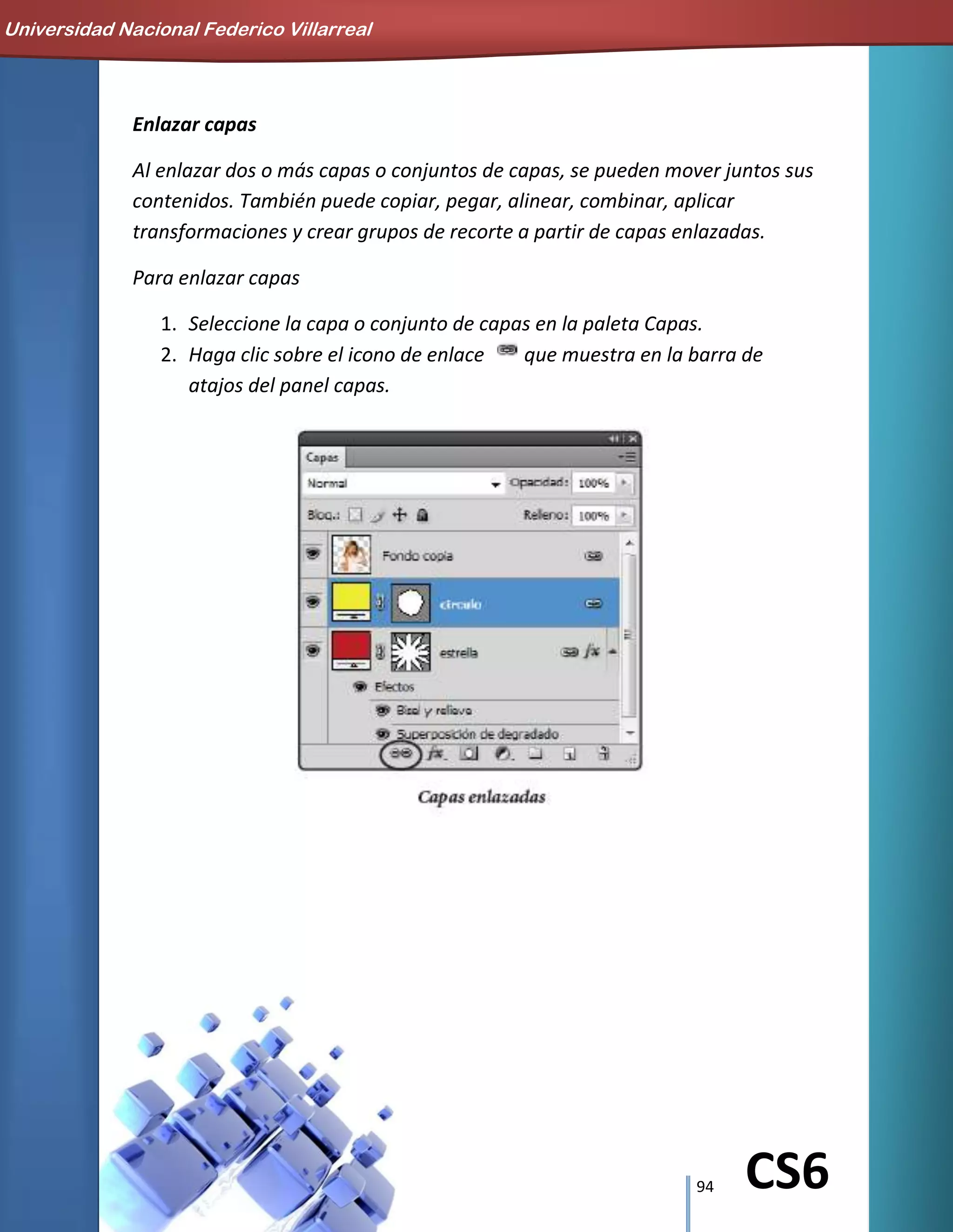 94 CS6
Enlazar capas
Al enlazar dos o más capas o conjuntos de capas, se pueden mover juntos sus
contenidos. También puede copiar, pegar, alinear, combinar, aplicar
transformaciones y crear grupos de recorte a partir de capas enlazadas.
Para enlazar capas
1. Seleccione la capa o conjunto de capas en la paleta Capas.
2. Haga clic sobre el icono de enlace que muestra en la barra de
atajos del panel capas.
Universidad Nacional Federico Villarreal
 