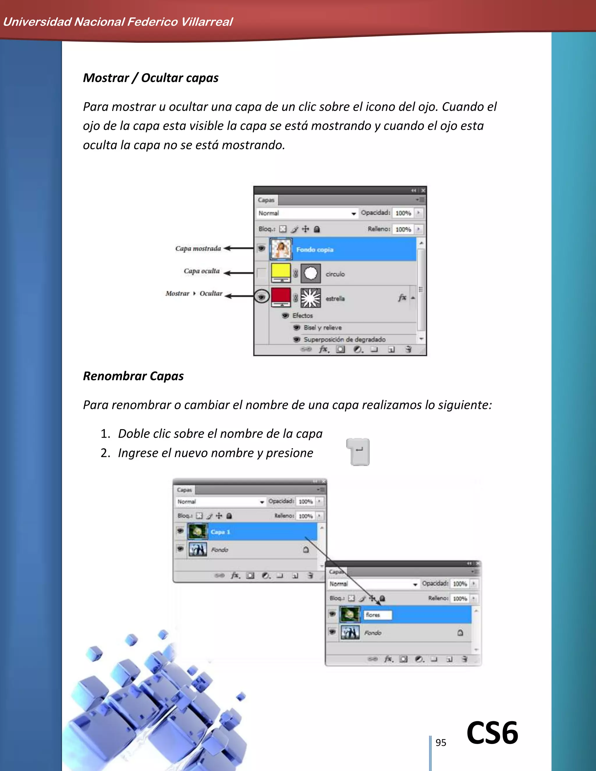 95 CS6
Mostrar / Ocultar capas
Para mostrar u ocultar una capa de un clic sobre el icono del ojo. Cuando el
ojo de la capa esta visible la capa se está mostrando y cuando el ojo esta
oculta la capa no se está mostrando.
Renombrar Capas
Para renombrar o cambiar el nombre de una capa realizamos lo siguiente:
1. Doble clic sobre el nombre de la capa
2. Ingrese el nuevo nombre y presione
Universidad Nacional Federico Villarreal
 