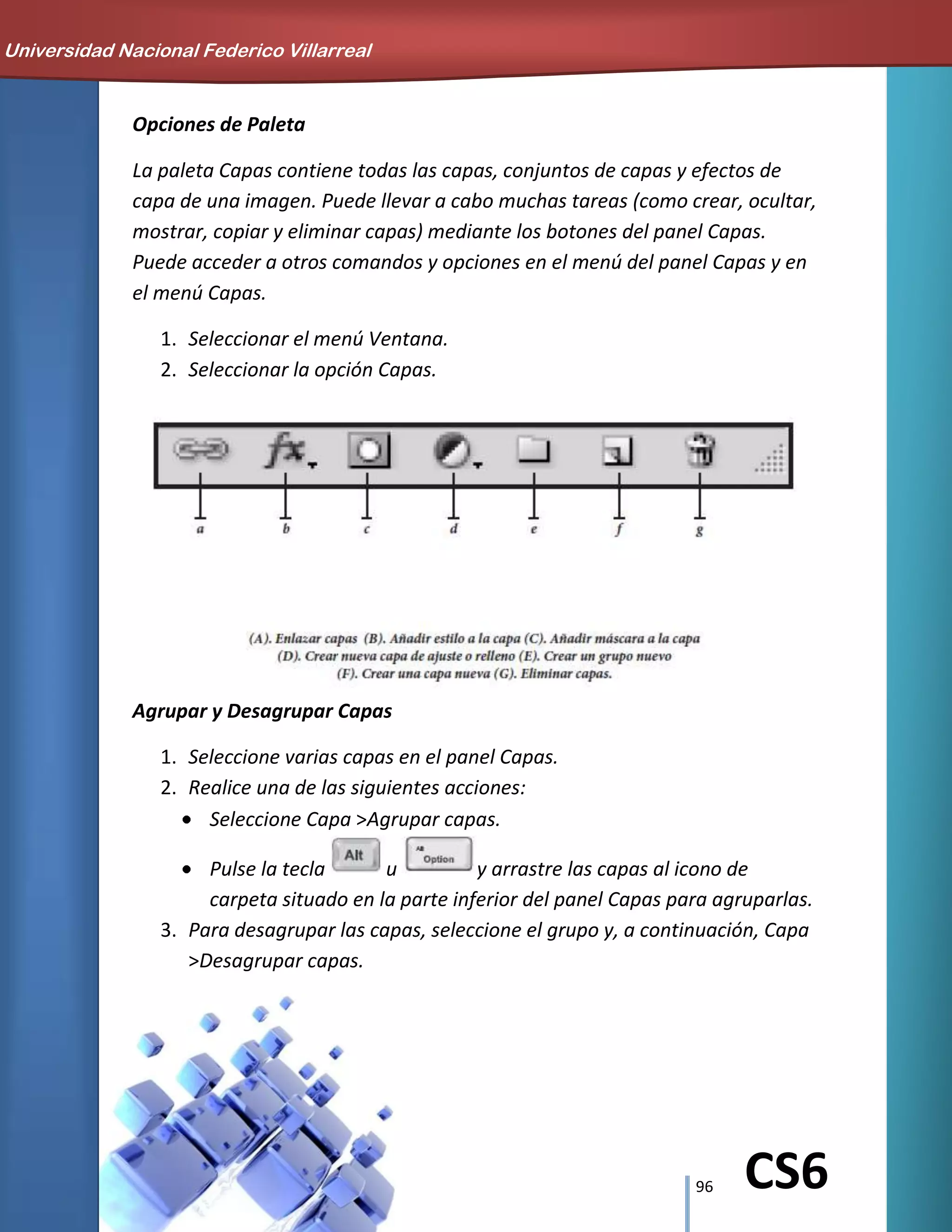 96 CS6
Opciones de Paleta
La paleta Capas contiene todas las capas, conjuntos de capas y efectos de
capa de una imagen. Puede llevar a cabo muchas tareas (como crear, ocultar,
mostrar, copiar y eliminar capas) mediante los botones del panel Capas.
Puede acceder a otros comandos y opciones en el menú del panel Capas y en
el menú Capas.
1. Seleccionar el menú Ventana.
2. Seleccionar la opción Capas.
Agrupar y Desagrupar Capas
1. Seleccione varias capas en el panel Capas.
2. Realice una de las siguientes acciones:
Seleccione Capa >Agrupar capas.
Pulse la tecla u y arrastre las capas al icono de
carpeta situado en la parte inferior del panel Capas para agruparlas.
3. Para desagrupar las capas, seleccione el grupo y, a continuación, Capa
>Desagrupar capas.
Universidad Nacional Federico Villarreal
 