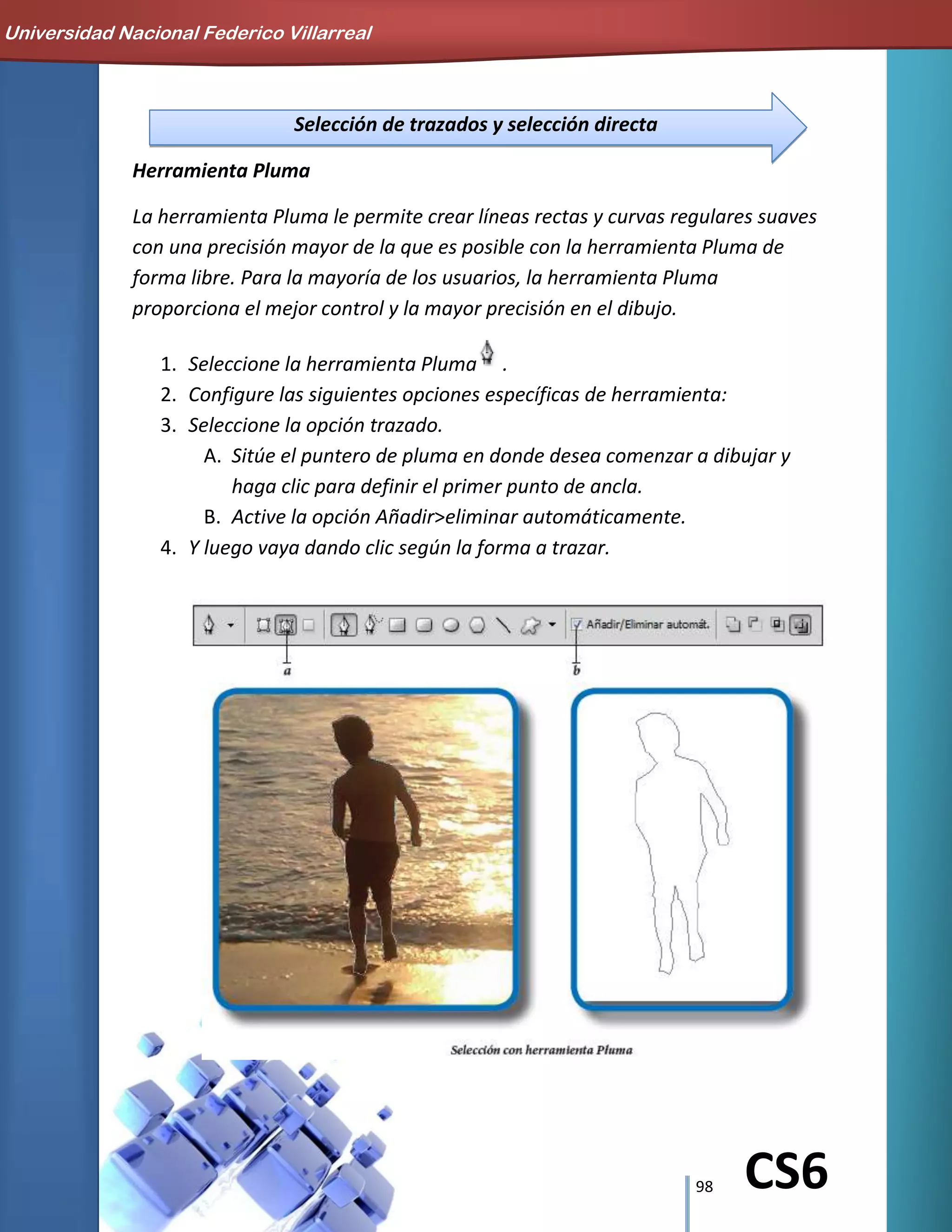 98 CS6
Selección de trazados y selección directa
Herramienta Pluma
La herramienta Pluma le permite crear líneas rectas y curvas regulares suaves
con una precisión mayor de la que es posible con la herramienta Pluma de
forma libre. Para la mayoría de los usuarios, la herramienta Pluma
proporciona el mejor control y la mayor precisión en el dibujo.
1. Seleccione la herramienta Pluma .
2. Configure las siguientes opciones específicas de herramienta:
3. Seleccione la opción trazado.
A. Sitúe el puntero de pluma en donde desea comenzar a dibujar y
haga clic para definir el primer punto de ancla.
B. Active la opción Añadir>eliminar automáticamente.
4. Y luego vaya dando clic según la forma a trazar.
Universidad Nacional Federico Villarreal
 
