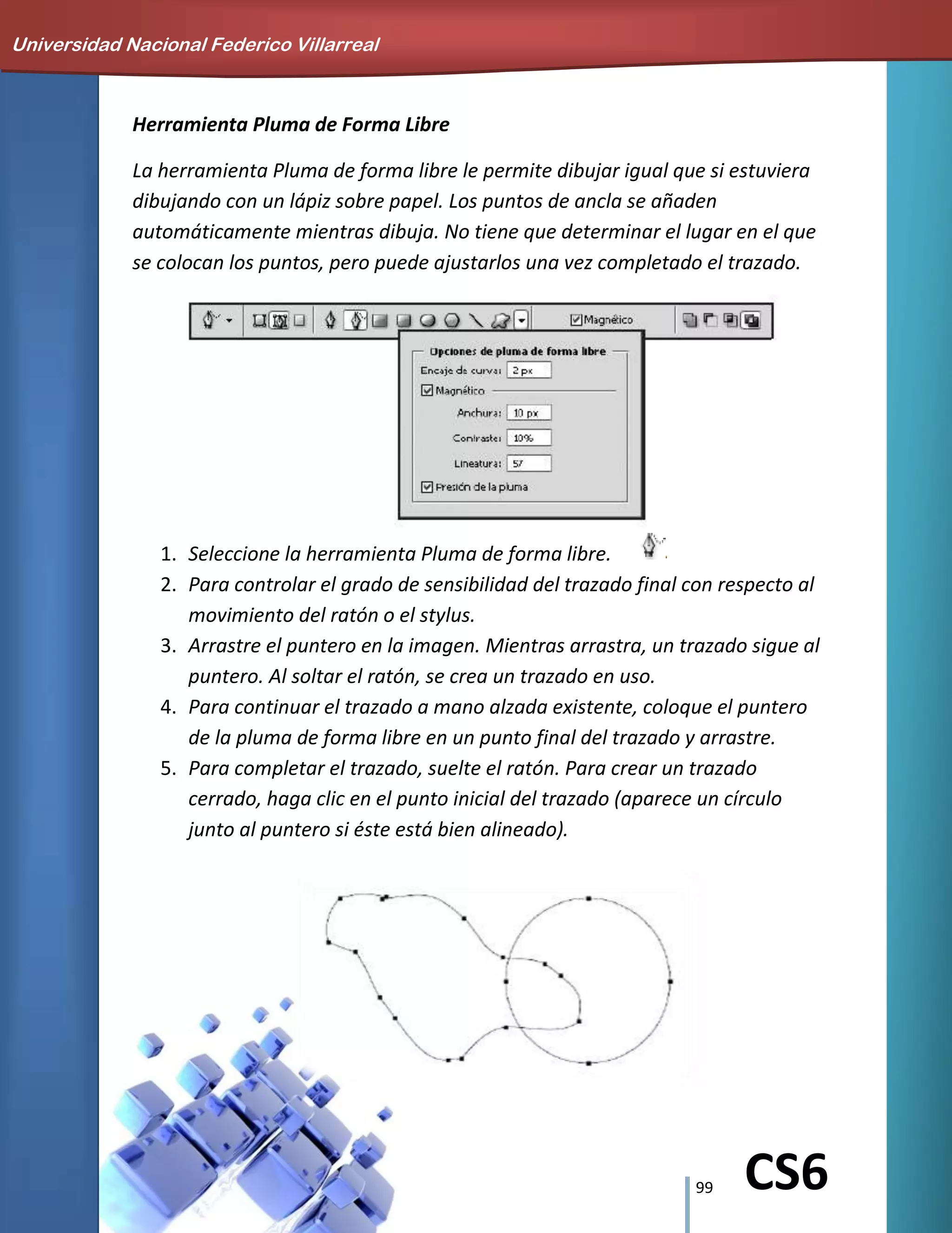 99 CS6
Herramienta Pluma de Forma Libre
La herramienta Pluma de forma libre le permite dibujar igual que si estuviera
dibujando con un lápiz sobre papel. Los puntos de ancla se añaden
automáticamente mientras dibuja. No tiene que determinar el lugar en el que
se colocan los puntos, pero puede ajustarlos una vez completado el trazado.
1. Seleccione la herramienta Pluma de forma libre.
2. Para controlar el grado de sensibilidad del trazado final con respecto al
movimiento del ratón o el stylus.
3. Arrastre el puntero en la imagen. Mientras arrastra, un trazado sigue al
puntero. Al soltar el ratón, se crea un trazado en uso.
4. Para continuar el trazado a mano alzada existente, coloque el puntero
de la pluma de forma libre en un punto final del trazado y arrastre.
5. Para completar el trazado, suelte el ratón. Para crear un trazado
cerrado, haga clic en el punto inicial del trazado (aparece un círculo
junto al puntero si éste está bien alineado).
Universidad Nacional Federico Villarreal
 