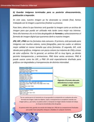10 CS6
b) Guardar imágenes terminadas para su posterior almacenamiento,
publicación o impresión.
En este caso, nuestra imagen ya ha alcanzado su estado final, hemos
trabajado con la imagen y queremos finalizar su proceso.
Pues bien, ahora lo que haremos será guardar la imagen como un archivo de
imagen para que pueda ser utilizada más tarde como mejor nos interese.
Para ello haremos clic en la lista desplegable de Formato y seleccionaremos el
formato de imagen digital que queremos darle a nuestra imagen.
JPG, GIF y PNG son los formatos más comunes. El primero, está pensado para
imágenes con muchos colores, como fotografías, para las cuales se obtiene
mejor calidad en menor tamaño que otros formatos. El segundo, GIF, está
ideado para gráficos, imágenes con pocos colores (un máximo de 256) y áreas
de color uniforme. Por lo general, un archivo GIF es muy ligero, ya demás
permite transparencias y animaciones. PNG tiene varias versiones: PNG 8
puede usarse como los GIF, y PNG 24 está especialmente diseñado para
gráficos con degradados y transparencias de distinta intensidad.
Eligiendo el formato adecuado,
obtendremos la mejor relación
calidad - tamaño.
Universidad Nacional Federico Villarreal
Ten en cuenta que en el momento en el que guardes la composición en cualquiera de estos
formatos de imagen, todos los objetos, capas y transparencias se acoplarán creando una
imagen plana, y, por tanto, no podrás volver a manipular la imagen desde el estado de trabajo
en el que se encontraba antes de grabar.
Si quieres evitar esto, guarda una versión de trabajo (en .PSD) de tus composiciones finalizadas
para poder hacer pequeños retoques o añadidos en cualquier momento.
 