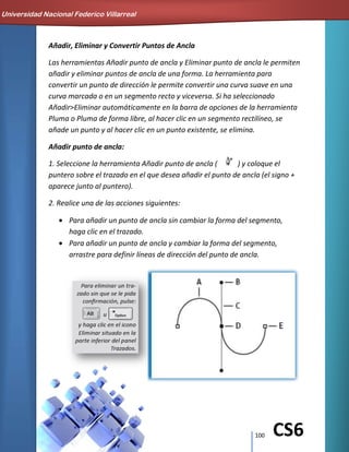100 CS6
Añadir, Eliminar y Convertir Puntos de Ancla
Las herramientas Añadir punto de ancla y Eliminar punto de ancla le permiten
añadir y eliminar puntos de ancla de una forma. La herramienta para
convertir un punto de dirección le permite convertir una curva suave en una
curva marcada o en un segmento recto y viceversa. Si ha seleccionado
Añadir>Eliminar automáticamente en la barra de opciones de la herramienta
Pluma o Pluma de forma libre, al hacer clic en un segmento rectilíneo, se
añade un punto y al hacer clic en un punto existente, se elimina.
Añadir punto de ancla:
1. Seleccione la herramienta Añadir punto de ancla ( ) y coloque el
puntero sobre el trazado en el que desea añadir el punto de ancla (el signo +
aparece junto al puntero).
2. Realice una de las acciones siguientes:
Para añadir un punto de ancla sin cambiar la forma del segmento,
haga clic en el trazado.
Para añadir un punto de ancla y cambiar la forma del segmento,
arrastre para definir líneas de dirección del punto de ancla.
Universidad Nacional Federico Villarreal
 