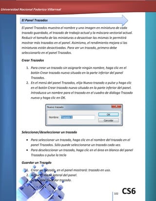 102 CS6
El Panel Trazados
El panel Trazados muestra el nombre y una imagen en miniatura de cada
trazado guardado, el trazado de trabajo actual y la máscara vectorial actual.
Reducir el tamaño de las miniaturas o desactivar las mismas le permitirá
mostrar más trazados en el panel. Asimismo, el rendimiento mejora si las
miniaturas están desactivadas. Para ver un trazado, primero debe
seleccionarlo en el panel Trazados.
Crear Trazados
1. Para crear un trazado sin asignarle ningún nombre, haga clic en el
botón Crear trazado nuevo situado en la parte inferior del panel
Trazados.
2. En el menú del panel Trazados, elija Nuevo trazado o pulse y haga clic
en el botón Crear trazado nuevo situado en la parte inferior del panel.
Introduzca un nombre para el trazado en el cuadro de diálogo Trazado
nuevo y haga clic en OK.
Seleccionar/deseleccionar un trazado
Para seleccionar un trazado, haga clic en el nombre del trazado en el
panel Trazados. Sólo puede seleccionarse un trazado cada vez.
Para deseleccionar un trazado, haga clic en el área en blanco del panel
Trazados o pulse la tecla
Guardar un Trazado
1. Crear un trazado, en el panel mostrará: trazado en uso.
2. Active el menú lateral del panel.
3. Seleccione Guardar trazado.
Universidad Nacional Federico Villarreal
 