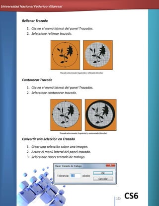 103 CS6
Rellenar Trazado
1. Clic en el menú lateral del panel Trazados.
2. Seleccione rellenar trazado.
Contornear Trazado
1. Clic en el menú lateral del panel Trazados.
2. Seleccione contornear trazado.
Convertir una Selección en Trazado
1. Crear una selección sobre una imagen.
2. Active el menú lateral del panel trazado.
3. Seleccione Hacer trazado de trabajo.
Universidad Nacional Federico Villarreal
 