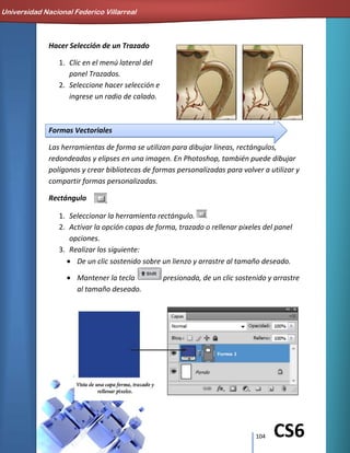 104 CS6
Hacer Selección de un Trazado
1. Clic en el menú lateral del
panel Trazados.
2. Seleccione hacer selección e
ingrese un radio de calado.
Formas Vectoriales
Las herramientas de forma se utilizan para dibujar líneas, rectángulos,
redondeados y elipses en una imagen. En Photoshop, también puede dibujar
polígonos y crear bibliotecas de formas personalizadas para volver a utilizar y
compartir formas personalizadas.
Rectángulo
1. Seleccionar la herramienta rectángulo.
2. Activar la opción capas de forma, trazado o rellenar pixeles del panel
opciones.
3. Realizar los siguiente:
De un clic sostenido sobre un lienzo y arrastre al tamaño deseado.
Mantener la tecla presionada, de un clic sostenido y arrastre
al tamaño deseado.
Universidad Nacional Federico Villarreal
 