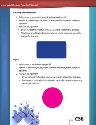 105 CS6
Rectángulo Redondeado
1. Seleccionar la herramienta rectángulo redondeado .
2. Activar la opción capas de forma, trazado o rellenar pixeles del panel
opciones.
3. Realizar los siguiente:
De un clic sostenido sobre un lienzo y arrastre al tamaño deseado.
Mantener la tecla Mayús presionada, de un clic sostenido y arrastre
al tamaño deseado.
Elipse
1. Seleccionar la herramienta elipse .
2. Activar la opción capas de forma, trazado o rellenar pixeles del panel
opciones.
3. Realizar los siguiente:
De un clic sostenido sobre un lienzo y arrastre al tamaño deseado.
Mantener la tecla Mayús presionada, de un clic sostenido y arrastre
al tamaño deseado.
Universidad Nacional Federico Villarreal
 