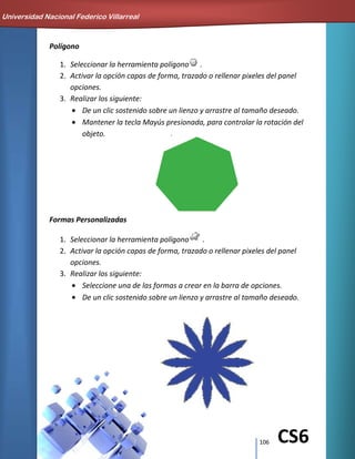 106 CS6
Polígono
1. Seleccionar la herramienta polígono .
2. Activar la opción capas de forma, trazado o rellenar pixeles del panel
opciones.
3. Realizar los siguiente:
De un clic sostenido sobre un lienzo y arrastre al tamaño deseado.
Mantener la tecla Mayús presionada, para controlar la rotación del
objeto.
Formas Personalizadas
1. Seleccionar la herramienta polígono .
2. Activar la opción capas de forma, trazado o rellenar pixeles del panel
opciones.
3. Realizar los siguiente:
Seleccione una de las formas a crear en la barra de opciones.
De un clic sostenido sobre un lienzo y arrastre al tamaño deseado.
Universidad Nacional Federico Villarreal
 