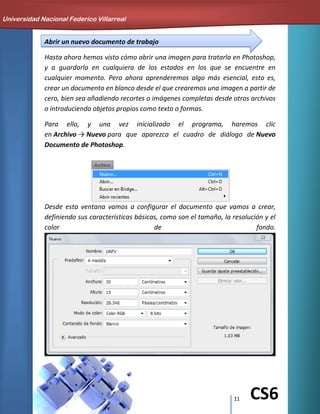 11 CS6
Abrir un nuevo documento de trabajo
Hasta ahora hemos visto cómo abrir una imagen para tratarla en Photoshop,
y a guardarla en cualquiera de los estados en los que se encuentre en
cualquier momento. Pero ahora aprenderemos algo más esencial, esto es,
crear un documento en blanco desde el que crearemos una imagen a partir de
cero, bien sea añadiendo recortes o imágenes completas desde otros archivos
o introduciendo objetos propios como texto o formas.
Para ello, y una vez inicializado el programa, haremos clic
en Archivo → Nuevo para que aparezca el cuadro de diálogo de Nuevo
Documento de Photoshop.
Desde esta ventana vamos a configurar el documento que vamos a crear,
definiendo sus características básicas, como son el tamaño, la resolución y el
color de fondo.
Universidad Nacional Federico Villarreal
 
