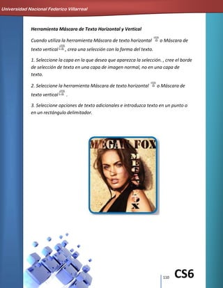 110 CS6
Herramienta Máscara de Texto Horizontal y Vertical
Cuando utiliza la herramienta Máscara de texto horizontal o Máscara de
texto vertical , crea una selección con la forma del texto.
1. Seleccione la capa en la que desea que aparezca la selección. , cree el borde
de selección de texto en una capa de imagen normal, no en una capa de
texto.
2. Seleccione la herramienta Máscara de texto horizontal o Máscara de
texto vertical .
3. Seleccione opciones de texto adicionales e introduzca texto en un punto o
en un rectángulo delimitador.
Universidad Nacional Federico Villarreal
 