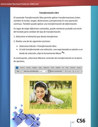 117 CS6
Transformación Libre
El comando Transformación libre permite aplicar transformaciones (rotar,
cambiar la escala, sesgar, distorsionar y perspectiva) en una operación
continua. También puede aplicar una transformación de deformación.
En lugar de elegir diferentes comandos, puede mantener pulsada una tecla
del teclado para cambiar de tipo de transformación.
1. Seleccione el elemento que desea transformar.
2. Realice una de las siguientes acciones:
Seleccione Edición >Transformación libre.
Si está transformando una selección, una capa basada en píxeles o un
borde de selección, elija la herramienta Mover .
A continuación, seleccione Mostrar controles de transformación en la barra
de opciones.
Universidad Nacional Federico Villarreal
 