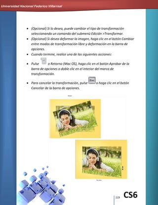 119 CS6
(Opcional) Si lo desea, puede cambiar el tipo de transformación
seleccionando un comando del submenú Edición >Transformar.
(Opcional) Si desea deformar la imagen, haga clic en el botón Cambiar
entre modos de transformación libre y deformación en la barra de
opciones.
Cuando termine, realice una de las siguientes acciones:
Pulse o Retorno (Mac OS), haga clic en el botón Aprobar de la
barra de opciones o doble clic en el interior del marco de
transformación.
Para cancelar la transformación, pulse o haga clic en el botón
Cancelar de la barra de opciones.
Universidad Nacional Federico Villarreal
 