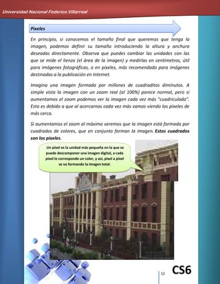 12 CS6
Pixeles
En principio, si conocemos el tamaño final que queremos que tenga la
imagen, podemos definir su tamaño introduciendo la altura y anchura
deseadas directamente. Observa que puedes cambiar las unidades con las
que se mide el lienzo (el área de la imagen) y medirlas en centímetros, útil
para imágenes fotográficas, o en píxeles, más recomendado para imágenes
destinadas a la publicación en Internet.
Imagina una imagen formada por millones de cuadraditos diminutos. A
simple vista la imagen con un zoom real (al 100%) parece normal, pero si
aumentamos el zoom podemos ver la imagen cada vez más "cuadriculada".
Esto es debido a que al acercarnos cada vez más vamos viendo los píxeles de
más cerca.
Si aumentamos el zoom al máximo veremos que la imagen está formada por
cuadrados de colores, que en conjunto forman la imagen. Estos cuadrados
son los píxeles.
Universidad Nacional Federico Villarreal
Un píxel es la unidad más pequeña en la que se
puede descomponer una imagen digital, a cada
píxel le corresponde un color, y así, píxel a píxel
se va formando la imagen total.
 