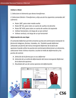 120 CS6
Voltear o Rotar
1. Seleccione el elemento que desea transformar.
2. Seleccione Edición >Transformar y elija uno de los siguientes comandos del
submenú:
Rotar 180°, para rotar media vuelta
Rotar 90° AC, para rotar un cuarto de vuelta a la derecha
Rotar 90° ACD, para rotar un cuarto de vuelta a la izquierda
Voltear horizontal, a lo largo de un eje vertical
Voltear vertical, a lo largo de un eje horizontal
Deformación de una Capa
El comando Deformar permite arrastrar puntos de control para manipular la
forma de imágenes, formas, trazados, etc. También puede deformar
utilizando una forma del menú emergente Deformar de la barra de
opciones.Cuando utilice los puntos de control para distorsionar un elemento,
seleccionar Vista >Extras muestra u oculta la malla de deformación y los
puntos de control.
A. Selección de la forma que se va a deformar
B. Selección de un estilo de deformación del menú emergente Deformar
de la barra de opciones
C. Resultado del uso de varias opciones de deformación
Universidad Nacional Federico Villarreal
 