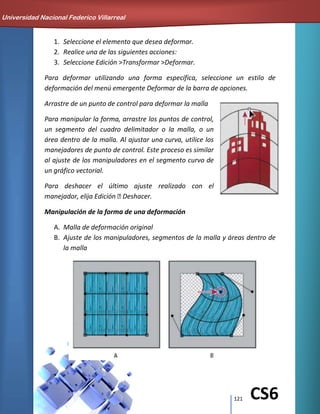 121 CS6
1. Seleccione el elemento que desea deformar.
2. Realice una de las siguientes acciones:
3. Seleccione Edición >Transformar >Deformar.
Para deformar utilizando una forma específica, seleccione un estilo de
deformación del menú emergente Deformar de la barra de opciones.
Arrastre de un punto de control para deformar la malla
Para manipular la forma, arrastre los puntos de control,
un segmento del cuadro delimitador o la malla, o un
área dentro de la malla. Al ajustar una curva, utilice los
manejadores de punto de control. Este proceso es similar
al ajuste de los manipuladores en el segmento curvo de
un gráfico vectorial.
Para deshacer el último ajuste realizado con el
manejador, elija Edición Deshacer.
Manipulación de la forma de una deformación
A. Malla de deformación original
B. Ajuste de los manipuladores, segmentos de la malla y áreas dentro de
la malla
Universidad Nacional Federico Villarreal
 