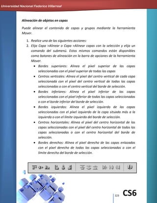 123 CS6
Alineación de objetos en capas
Puede alinear el contenido de capas y grupos mediante la herramienta
Mover.
1. Realice una de las siguientes acciones:
2. Elija Capa >Alinear o Capa >Alinear capas con la selección y elija un
comando del submenú. Estos mismos comandos están disponibles
como botones de alineación en la barra de opciones de la herramienta
Mover.
Bordes superiores: Alinea el píxel superior de las capas
seleccionadas con el píxel superior de todas las capas
Centros verticales: Alinea el píxel del centro vertical de cada capa
seleccionada con el píxel del centro vertical de todas las capas
seleccionadas o con el centro vertical del borde de selección.
Bordes inferiores: Alinea el píxel inferior de las capas
seleccionadas con el píxel inferior de todas las capas seleccionadas
o con el borde inferior del borde de selección.
Bordes izquierdos: Alinea el píxel izquierdo de las capas
seleccionadas con el píxel izquierdo de la capa situada más a la
izquierda o con el límite izquierdo del borde de selección.
Centros horizontales: Alinea el píxel del centro horizontal de las
capas seleccionadas con el píxel del centro horizontal de todas las
capas seleccionadas o con el centro horizontal del borde de
selección.
Bordes derechos: Alinea el píxel derecho de las capas enlazadas
con el píxel derecho de todas las capas seleccionadas o con el
límite derecho del borde de selección.
Universidad Nacional Federico Villarreal
 