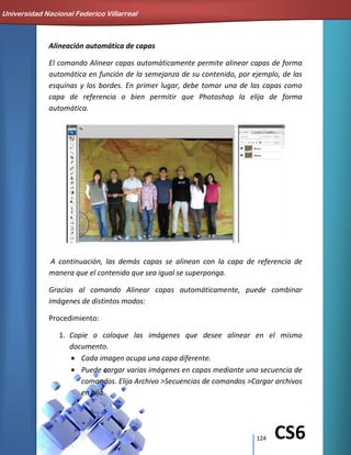 124 CS6
Alineación automática de capas
El comando Alinear capas automáticamente permite alinear capas de forma
automática en función de la semejanza de su contenido, por ejemplo, de las
esquinas y los bordes. En primer lugar, debe tomar una de las capas como
capa de referencia o bien permitir que Photoshop la elija de forma
automática.
A continuación, las demás capas se alinean con la capa de referencia de
manera que el contenido que sea igual se superponga.
Gracias al comando Alinear capas automáticamente, puede combinar
imágenes de distintos modos:
Procedimiento:
1. Copie o coloque las imágenes que desee alinear en el mismo
documento.
Cada imagen ocupa una capa diferente.
Puede cargar varias imágenes en capas mediante una secuencia de
comandos. Elija Archivo >Secuencias de comandos >Cargar archivos
en pila.
Universidad Nacional Federico Villarreal
 