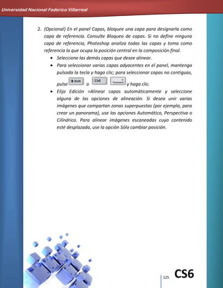 125 CS6
2. (Opcional) En el panel Capas, bloquee una capa para designarla como
capa de referencia. Consulte Bloqueo de capas. Si no define ninguna
capa de referencia, Photoshop analiza todas las capas y toma como
referencia la que ocupa la posición central en la composición final.
Seleccione las demás capas que desee alinear.
Para seleccionar varias capas adyacentes en el panel, mantenga
pulsada la tecla y haga clic; para seleccionar capas no contiguas,
pulse o y haga clic.
Elija Edición >Alinear capas automáticamente y seleccione
alguna de las opciones de alineación. Si desea unir varias
imágenes que compartan zonas superpuestas (por ejemplo, para
crear un panorama), use las opciones Automático, Perspectiva o
Cilíndrico. Para alinear imágenes escaneadas cuyo contenido
esté desplazado, use la opción Sólo cambiar posición.
Universidad Nacional Federico Villarreal
 