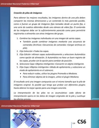 128 CS6
Creación de pilas de imágenes
Para obtener los mejores resultados, las imágenes dentro de una pila deben
compartir las mismas dimensiones y un contenido lo más parecido posible,
como si fueran un grupo de imágenes fijas tomadas desde un punto fijo, o
una serie de cuadros obtenidos desde una cámara de vídeo fija. El contenido
de las imágenes debe ser lo suficientemente parecido como para permitirle
registrarlas o alinearlas con otras imágenes del grupo.
1. Combine las imágenes individuales en una imagen de varias capas.
También puede combinar imágenes mediante una secuencia de
comandos (Archivos >Secuencias de comandos >Cargar archivos en
pila).
2. Elija Selección >Todas las capas.
3. Elija Edición >Alinear capas automáticamente y seleccione Automático
como opción de alineación. Si Automático no hace un buen registro de
las capas, pruebe con la opción para cambiar de posición.
4. Seleccione Capa >Objetos inteligentes >Convertir en objeto inteligente.
5. Elija Capa >Objetos inteligentes >Modo de apilamiento, y seleccione un
modo de apilamiento en el submenú.
Para reducir ruidos, utilice los plugins Promedio o Mediana.
Para eliminar objetos de la imagen, utilice el plugin Mediana.
El resultado será una imagen compuesta con el mismo tamaño que la pila de
imágenes original. Es posible que tenga que probar con diferentes plugins
hasta obtener la mejor opción para una imagen concreta.
La interpretación de las pilas no es acumulativa: cada efecto de
interpretación opera en los datos de imagen originales de la pila y sustituye
los efectos previos.
Composiciones de capas
Universidad Nacional Federico Villarreal
Universidad Nacional Federico Villarreal
 