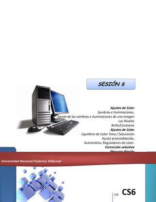 130 CS6
Ajustes de Color
Sombras e Iluminaciones,
Ajuste de las sombras e iluminaciones de una imagen
Los Niveles
Brillo/Contraste
Ajustes de Color
Equilibrio de Color Tono / Saturación
Ajuste preestablecido,
Automático, Reguladores de color.
Corrección selectiva
Mascara Rápida
Canales
SESIÓN 6
Universidad Nacional Federico Villarreal
 