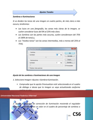 131 CS6
Ajustes Tonales
Sombras e Iluminaciones
Si se dividen los tonos de una imagen en cuatro partes, de más claro a más
oscuro, tendremos:
Las luces en una fotografía, las zonas más claras de la imagen, se
suelen considerar luces del 0% al 25% más claro.
Las Sombras son las partes más oscuras, suelen considerasen del 75%
al 100% de tono) y,
Los “medios tonos” son las zonas intermedias, más o menos del 25% al
75%).
Ajuste de las sombras e iluminaciones de una imagen
1. Seleccione Imagen >Ajustes >Sombra>iluminación.
• Compruebe que la opción Previsualizar esté seleccionada en el cuadro
de diálogo si desea que la imagen se vaya actualizando conforme
realiza ajustes.
2. Ajuste la cantidad de corrección de iluminación moviendo el regulador
Cantidad o introduciendo un valor en el cuadro de porcentaje de sombras o
Universidad Nacional Federico Villarreal
 