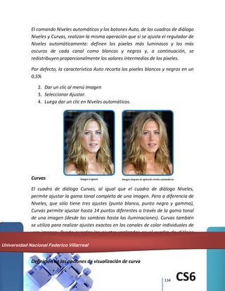 134 CS6
El comando Niveles automáticos y los botones Auto, de los cuadros de diálogo
Niveles y Curvas, realizan la misma operación que si se ajusta el regulador de
Niveles automáticamente: definen los pixeles más luminosos y los más
oscuros de cada canal como blancos y negros y, a continuación, se
redistribuyen proporcionalmente los valores intermedios de los pixeles.
Por defecto, la característica Auto recorta los pixeles blancos y negros en un
0,5%
2. Dar un clic al menú Imagen
3. Seleccionar Ajustar.
4. Luego dar un clic en Niveles automáticos.
Curvas
El cuadro de diálogo Curvas, al igual que el cuadro de diálogo Niveles,
permite ajustar la gama tonal completa de una imagen. Pero a diferencia de
Niveles, que sólo tiene tres ajustes (punto blanco, punto negro y gamma),
Curvas permite ajustar hasta 14 puntos diferentes a través de la gama tonal
de una imagen (desde las sombras hasta las iluminaciones). Curvas también
se utiliza para realizar ajustes exactos en los canales de color individuales de
una imagen. Puede guardar los ajustes realizados en el cuadro de diálogo
Curvas para utilizarlos en otra imagen.
Definición de las opciones de visualización de curva
Universidad Nacional Federico Villarreal
 