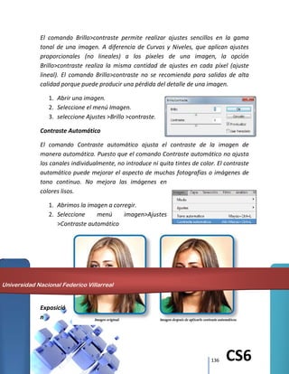 136 CS6
El comando Brillo>contraste permite realizar ajustes sencillos en la gama
tonal de una imagen. A diferencia de Curvas y Niveles, que aplican ajustes
proporcionales (no lineales) a los píxeles de una imagen, la opción
Brillo>contraste realiza la misma cantidad de ajustes en cada píxel (ajuste
lineal). El comando Brillo>contraste no se recomienda para salidas de alta
calidad porque puede producir una pérdida del detalle de una imagen.
1. Abrir una imagen.
2. Seleccione el menú Imagen.
3. seleccione Ajustes >Brillo >contraste.
Contraste Automático
El comando Contraste automático ajusta el contraste de la imagen de
manera automática. Puesto que el comando Contraste automático no ajusta
los canales individualmente, no introduce ni quita tintes de color. El contraste
automático puede mejorar el aspecto de muchas fotografías o imágenes de
tono continuo. No mejora las imágenes en
colores lisos.
1. Abrimos la imagen a corregir.
2. Seleccione menú imagen>Ajustes
>Contraste automático
Exposició
n
Universidad Nacional Federico Villarreal
 