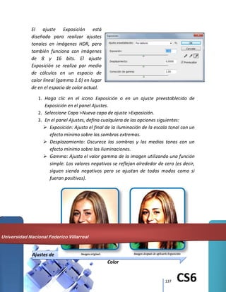 137 CS6
El ajuste Exposición está
diseñado para realizar ajustes
tonales en imágenes HDR, pero
también funciona con imágenes
de 8 y 16 bits. El ajuste
Exposición se realiza por medio
de cálculos en un espacio de
color lineal (gamma 1.0) en lugar
de en el espacio de color actual.
1. Haga clic en el icono Exposición o en un ajuste preestablecido de
Exposición en el panel Ajustes.
2. Seleccione Capa >Nueva capa de ajuste >Exposición.
3. En el panel Ajustes, defina cualquiera de las opciones siguientes:
 Exposición: Ajusta el final de la iluminación de la escala tonal con un
efecto mínimo sobre las sombras extremas.
 Desplazamiento: Oscurece las sombras y los medios tonos con un
efecto mínimo sobre las iluminaciones.
 Gamma: Ajusta el valor gamma de la imagen utilizando una función
simple. Los valores negativos se reflejan alrededor de cero (es decir,
siguen siendo negativos pero se ajustan de todos modos como si
fueran positivos).
Ajustes de
Color
Universidad Nacional Federico Villarreal
 