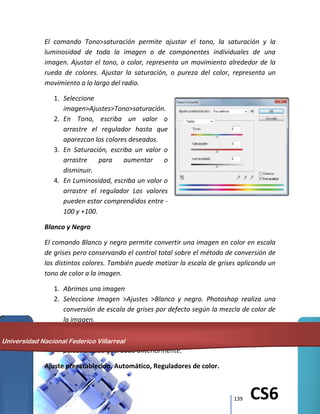 139 CS6
El comando Tono>saturación permite ajustar el tono, la saturación y la
luminosidad de toda la imagen o de componentes individuales de una
imagen. Ajustar el tono, o color, representa un movimiento alrededor de la
rueda de colores. Ajustar la saturación, o pureza del color, representa un
movimiento a lo largo del radio.
1. Seleccione
imagen>Ajustes>Tono>saturación.
2. En Tono, escriba un valor o
arrastre el regulador hasta que
aparezcan los colores deseados.
3. En Saturación, escriba un valor o
arrastre para aumentar o
disminuir.
4. En Luminosidad, escriba un valor o
arrastre el regulador Los valores
pueden estar comprendidos entre -
100 y +100.
Blanco y Negro
El comando Blanco y negro permite convertir una imagen en color en escala
de grises pero conservando el control total sobre el método de conversión de
los distintos colores. También puede matizar la escala de grises aplicando un
tono de color a la imagen.
1. Abrimos una imagen
2. Seleccione Imagen >Ajustes >Blanco y negro. Photoshop realiza una
conversión de escala de grises por defecto según la mezcla de color de
la imagen.
3. Ajuste manualmente la conversión mediante los reguladores de color,
aplique una conversión automática o seleccione una mezcla
personalizada guardada anteriormente.
Ajuste preestablecido, Automático, Reguladores de color.
Universidad Nacional Federico Villarreal
 