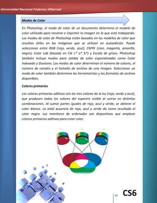 14 CS6
Modos de Color
En Photoshop, el modo de color de un documento determina el modelo de
color utilizado para mostrar e imprimir la imagen en la que está trabajando.
Los modos de color de Photoshop están basados en los modelos de color que
resultan útiles en las imágenes que se utilizan en autoedición. Puede
seleccionar entre RGB (rojo, verde, azul); CMYK (cian, magenta, amarillo,
negro); Color Lab (basado en CIE L* a* b*) y Escala de grises. Photoshop
también incluye modos para salidas de color especializadas como Color
indexado y Duotono. Los modos de color determinan el número de colores, el
número de canales y el tamaño de archivo de una imagen. Seleccionar un
modo de color también determina las herramientas y los formatos de archivo
disponibles.
Colores primarios
Los colores primarios aditivos son los tres colores de la luz (rojo, verde y azul),
que producen todos los colores del espectro visible al unirse en distintas
combinaciones. Al sumar partes iguales de rojo, azul y verde, se obtiene el
color blanco. La total ausencia de rojo, azul y verde da como resultado el
color negro. Los monitores de ordenador son dispositivos que emplean
colores primarios aditivos para crear color.
Universidad Nacional Federico Villarreal
 