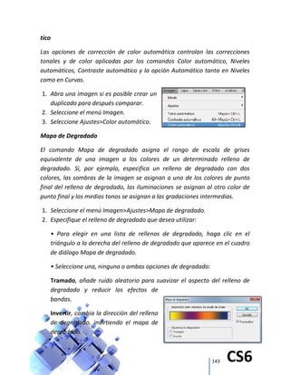 143 CS6
tico
Las opciones de corrección de color automática controlan las correcciones
tonales y de color aplicadas por los comandos Color automático, Niveles
automáticos, Contraste automático y la opción Automático tanto en Niveles
como en Curvas.
1. Abra una imagen si es posible crear un
duplicado para después comparar.
2. Seleccione el menú Imagen.
3. Seleccione Ajustes>Color automático.
Mapa de Degradado
El comando Mapa de degradado asigna el rango de escala de grises
equivalente de una imagen a los colores de un determinado relleno de
degradado. Si, por ejemplo, especifica un relleno de degradado con dos
colores, las sombras de la imagen se asignan a uno de los colores de punto
final del relleno de degradado, las iluminaciones se asignan al otro color de
punto final y los medios tonos se asignan a las gradaciones intermedias.
1. Seleccione el menú Imagen>Ajustes>Mapa de degradado.
2. Especifique el relleno de degradado que desea utilizar:
• Para elegir en una lista de rellenos de degradado, haga clic en el
triángulo a la derecha del relleno de degradado que aparece en el cuadro
de diálogo Mapa de degradado.
• Seleccione una, ninguna o ambas opciones de degradado:
Tramado, añade ruido aleatorio para suavizar el aspecto del relleno de
degradado y reducir los efectos de
bandas.
Invertir, cambia la dirección del relleno
de degradado, invirtiendo el mapa de
degradado.
 