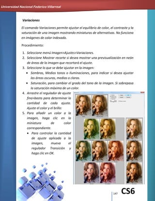 147 CS6
Variaciones
El comando Variaciones permite ajustar el equilibrio de color, el contraste y la
saturación de una imagen mostrando miniaturas de alternativas. No funciona
en imágenes de color indexado.
Procedimiento:
1. Seleccione menú Imagen>Ajustes>Variaciones.
2. Seleccione Mostrar recorte si desea mostrar una previsualización en neón
de áreas de la imagen que recortará el ajuste.
3. Seleccione lo que se debe ajustar en la imagen:
Sombras, Medios tonos o Iluminaciones, para indicar si desea ajustar
las áreas oscuras, medias o claras.
Saturación, para cambiar el grado del tono de la imagen. Si sobrepasa
la saturación máxima de un color.
4. Arrastre el regulador de ajuste
fino>basto para determinar la
cantidad de cada ajuste.
Ajuste el color y el brillo:
5. Para añadir un color a la
imagen, haga clic en la
miniatura de color
correspondiente.
Para controlar la cantidad
de ajuste aplicada a la
imagen, mueva el
regulador Transición y
haga clic en OK.
Universidad Nacional Federico Villarreal
 