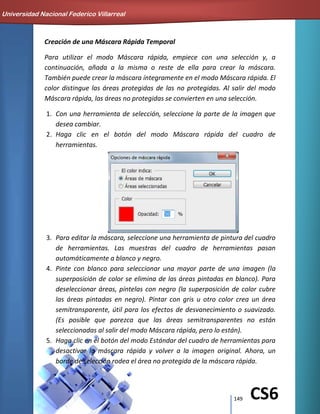 149 CS6
Creación de una Máscara Rápida Temporal
Para utilizar el modo Máscara rápida, empiece con una selección y, a
continuación, añada a la misma o reste de ella para crear la máscara.
También puede crear la máscara íntegramente en el modo Máscara rápida. El
color distingue las áreas protegidas de las no protegidas. Al salir del modo
Máscara rápida, las áreas no protegidas se convierten en una selección.
1. Con una herramienta de selección, seleccione la parte de la imagen que
desea cambiar.
2. Haga clic en el botón del modo Máscara rápida del cuadro de
herramientas.
3. Para editar la máscara, seleccione una herramienta de pintura del cuadro
de herramientas. Las muestras del cuadro de herramientas pasan
automáticamente a blanco y negro.
4. Pinte con blanco para seleccionar una mayor parte de una imagen (la
superposición de color se elimina de las áreas pintadas en blanco). Para
deseleccionar áreas, píntelas con negro (la superposición de color cubre
las áreas pintadas en negro). Pintar con gris u otro color crea un área
semitransparente, útil para los efectos de desvanecimiento o suavizado.
(Es posible que parezca que las áreas semitransparentes no están
seleccionadas al salir del modo Máscara rápida, pero lo están).
5. Haga clic en el botón del modo Estándar del cuadro de herramientas para
desactivar la máscara rápida y volver a la imagen original. Ahora, un
borde de selección rodea el área no protegida de la máscara rápida.
Universidad Nacional Federico Villarreal
 