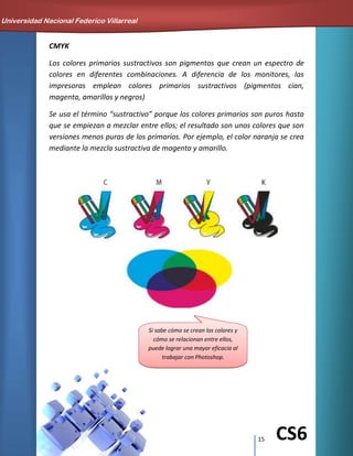 15 CS6
CMYK
Los colores primarios sustractivos son pigmentos que crean un espectro de
colores en diferentes combinaciones. A diferencia de los monitores, las
impresoras emplean colores primarios sustractivos (pigmentos cian,
magenta, amarillos y negros)
Se usa el término “sustractivo” porque los colores primarios son puros hasta
que se empiezan a mezclar entre ellos; el resultado son unos colores que son
versiones menos puras de los primarios. Por ejemplo, el color naranja se crea
mediante la mezcla sustractiva de magenta y amarillo.
Si sabe cómo se crean los colores y
cómo se relacionan entre ellos,
puede lograr una mayor eficacia al
trabajar con Photoshop.
Universidad Nacional Federico Villarreal
 