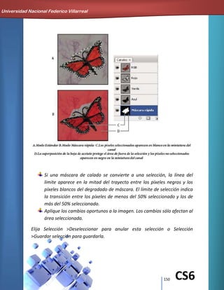 150 CS6
Si una máscara de calado se convierte a una selección, la línea del
límite aparece en la mitad del trayecto entre los píxeles negros y los
píxeles blancos del degradado de máscara. El límite de selección indica
la transición entre los píxeles de menos del 50% seleccionado y los de
más del 50% seleccionado.
Aplique los cambios oportunos a la imagen. Los cambios sólo afectan al
área seleccionada.
Elija Selección >Deseleccionar para anular esta selección o Selección
>Guardar selección para guardarla.
Universidad Nacional Federico Villarreal
 