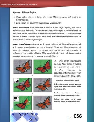 151 CS6
Opciones Máscara Rápida
1. Haga doble clic en el botón del modo Máscara rápida del cuadro de
herramientas.
2. Elija una de las siguientes opciones de visualización:
Áreas de máscara: Colorea las áreas de máscara de negro (opaco) y las áreas
seleccionadas de blanco (transparente). Pintar con negro aumenta el área de
máscara; pintar con blanco aumenta el área seleccionada. Si selecciona esta
opción, el botón Máscara rápida del cuadro de herramientasaparece como un
círculo blanco sobre un fondo gris.
Áreas seleccionadas: Colorea las áreas de máscara de blanco (transparente)
y las áreas seleccionadas de negro (opaco). Pintar con blanco aumenta el
área de máscara; pintar con negro aumenta el área seleccionada. Si
selecciona esta opción, el botón Máscara rápida del cuadro de herramientas
aparece como un círculo gris sobre un fondo blanco.
3. Para elegir una máscara
de color, haga clic en el cuadro
de color y elija un color nuevo.
4. Para cambiar la
opacidad, introduzca un valor
comprendido entre 0% y 100%.
Pintar en el modo Máscara rápida
A. Selección original y modo Máscara
rápida con verde seleccionado como
máscara de color
B. Pintar con blanco en el modo
Máscara rápida añade a la selección
C.Pintar con negro en el modo
Máscara rápida resta de la selección
Universidad Nacional Federico Villarreal
 