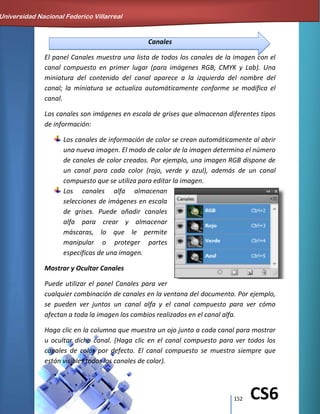 152 CS6
Canales
El panel Canales muestra una lista de todos los canales de la imagen con el
canal compuesto en primer lugar (para imágenes RGB, CMYK y Lab). Una
miniatura del contenido del canal aparece a la izquierda del nombre del
canal; la miniatura se actualiza automáticamente conforme se modifica el
canal.
Los canales son imágenes en escala de grises que almacenan diferentes tipos
de información:
Los canales de información de color se crean automáticamente al abrir
una nueva imagen. El modo de color de la imagen determina el número
de canales de color creados. Por ejemplo, una imagen RGB dispone de
un canal para cada color (rojo, verde y azul), además de un canal
compuesto que se utiliza para editar la imagen.
Los canales alfa almacenan
selecciones de imágenes en escala
de grises. Puede añadir canales
alfa para crear y almacenar
máscaras, lo que le permite
manipular o proteger partes
específicas de una imagen.
Mostrar y Ocultar Canales
Puede utilizar el panel Canales para ver
cualquier combinación de canales en la ventana del documento. Por ejemplo,
se pueden ver juntos un canal alfa y el canal compuesto para ver cómo
afectan a toda la imagen los cambios realizados en el canal alfa.
Haga clic en la columna que muestra un ojo junto a cada canal para mostrar
u ocultar dicho canal. (Haga clic en el canal compuesto para ver todos los
canales de color por defecto. El canal compuesto se muestra siempre que
están visibles todos los canales de color).
Universidad Nacional Federico Villarreal
 