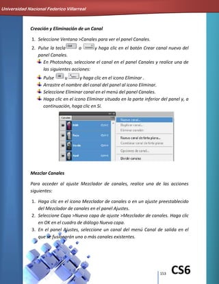 153 CS6
Creación y Eliminación de un Canal
1. Seleccione Ventana >Canales para ver el panel Canales.
2. Pulse la tecla o y haga clic en el botón Crear canal nuevo del
panel Canales.
En Photoshop, seleccione el canal en el panel Canales y realice una de
las siguientes acciones:
Pulse u y haga clic en el icono Eliminar .
Arrastre el nombre del canal del panel al icono Eliminar.
Seleccione Eliminar canal en el menú del panel Canales.
Haga clic en el icono Eliminar situado en la parte inferior del panel y, a
continuación, haga clic en Sí.
Mezclar Canales
Para acceder al ajuste Mezclador de canales, realice una de las acciones
siguientes:
1. Haga clic en el icono Mezclador de canales o en un ajuste preestablecido
del Mezclador de canales en el panel Ajustes.
2. Seleccione Capa >Nueva capa de ajuste >Mezclador de canales. Haga clic
en OK en el cuadro de diálogo Nueva capa.
3. En el panel Ajustes, seleccione un canal del menú Canal de salida en el
que se fusionarán uno o más canales existentes.
Universidad Nacional Federico Villarreal
 