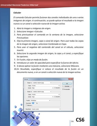 156 CS6
Calcular
El comando Calcular permite fusionar dos canales individuales de una o varias
imágenes de origen. A continuación, se puede aplicar el resultado a la imagen
nueva o a un canal o selección nueva de la imagen activa.
1. Abra la imagen o imágenes de origen.
2. Seleccione Imagen >Calcular.
3. Para previsualizar el comando en la ventana de la imagen, seleccione
Previsualizar.
4. Elija la primera imagen, capa o canal de origen. Para usar todas las capas
de la imagen de origen, seleccione Combinada en Capa.
5. Para usar el negativo del contenido del canal en el cálculo, seleccione
Invertir.
6. Seleccione la segunda imagen de origen, la capa y el canal, y especifique
las opciones.
7. En Fusión, elija un modo de fusión.
8. Introduzca un valor de opacidad para especificar la fuerza del efecto.
9. Si desea aplicar la fusión mediante una máscara, seleccione Máscara.
10.En Resultado, especifique si coloca el resultado de la fusión en un
documento nuevo, o en un canal o selección nueva de la imagen activa.
Universidad Nacional Federico Villarreal
 