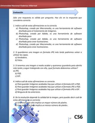17 CS6
Evaluación
Sólo una respuesta es válida por pregunta. Haz clic en la respuesta que
consideres correcta.
1. Indica cuál de estas afirmaciones es la correcta.
a) Photoshop, creado por Macromedia, es una herramienta de software
diseñada para el tratamiento de imágenes.
b) Photoshop, creado por Adobe, es una herramienta de software
diseñada para
c) Photoshop, creado por Adobe, es una herramienta de software
diseñada para crear ilustraciones.
d) Photoshop, creado por Macromedia, es una herramienta de software
diseñada para crear ilustraciones.
2. Si guardamos una imagen en formato JPG más tarde podremos volver a
utilizar las capas.
a) Verdadero.
b) Falso.
3. Si tenemos una imagen a medio acabar y queremos guardarla para abrirla
más tarde y seguir trabajando con ella, ¿qué formato deberemos utilizar?
a) JPG.
b) PSD.
c) GIF.
4. Indica cuál de estas afirmaciones es correcta.
a) Para guardar imágenes acabadas hay que utilizar el formato GIF o PSD.
b) Para guardar imágenes acabadas hay que utilizar el formato JPG o PSD.
c) Para guardar imágenes acabadas hay que utilizar el formato JPG o GIF.
d) Ninguna de las anteriores.
8. De la resolución depende la calidad de la imagen, pero puedes decir cuál de
estas afirmaciones es correcta:
a) Una resolución alta implica un mayor número de píxeles.
b) Una resolución baja implica un menos número de píxeles.
Universidad Nacional Federico Villarreal
 
