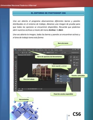 18 CS6
EL ENTORNO DE PHOTOSHOP CS6
Una vez abierto el programa observaremos diferentes barras y paneles
distribuidos en el entorno de trabajo. Abramos una imagen de prueba para
que todas las opciones se encuentren disponibles. Recuerda que podemos
abrir nuestros archivos a través del menú Archivo → Abrir.
Una vez abierta la imagen, todas las barras y paneles se encuentran activos y
el área de trabajo toma esta forma:
Universidad Nacional Federico Villarreal
Barra de menú
Barra de opciones de Herramientas
Herramientas
Panel de canales expandido
Área de trabajo
Paneles contraídos
Botón expandir y contraer
paneles
 