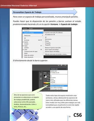 19 CS6
Personalizar Espacio de Trabajo
Para crear un espacio de trabajo personalizado, mueva ymanipule paneles.
Puedes hacer que la disposición de los paneles y barras vuelvan al estado
predeterminado haciendo clic en la opción Ventana → Espacio de trabajo:
O directamente desde la barra superior:
Universidad Nacional Federico Villarreal
Otra de las opciones que se te
presentan es seleccionar un espacio
de trabajo predefinido, podrás
seleccionar entre 3D avanzado,
Análisis, Automatización, Color y
tono, Pintura, etc...
Todos estos tipos de espacio mostrarán unas
ventanas u otras y destacarán las opciones de
menú más utilizadas para las diferentes tareas.
Estos modos son muy útiles para trabajar con más
comodidad pues visualmente te será más rápido
acceder a una opción de esta forma.
 