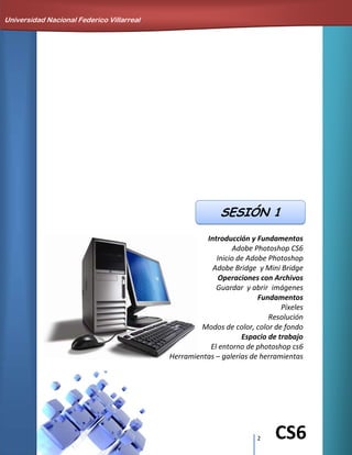 2 CS6
Introducción y Fundamentos
Adobe Photoshop CS6
Inicio de Adobe Photoshop
Adobe Bridge y Mini Bridge
Operaciones con Archivos
Guardar y abrir imágenes
Fundamentos
Píxeles
Resolución
Modos de color, color de fondo
Espacio de trabajo
El entorno de photoshop cs6
Herramientas – galerías de herramientas
Universidad Nacional Federico Villarreal
SESIÓN 1
 